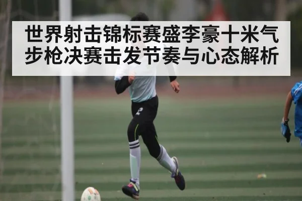 世界射击锦标赛盛李豪十米气步枪决赛击发节奏与心态解析