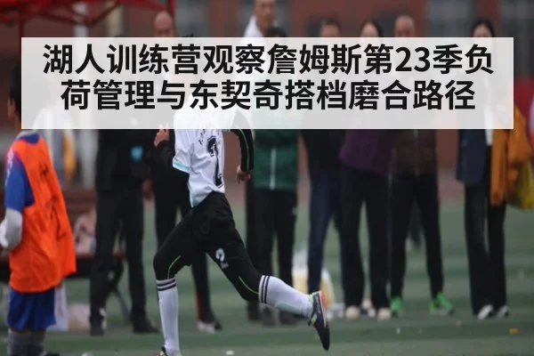 湖人训练营观察詹姆斯第23季负荷管理与东契奇搭档磨合路径
