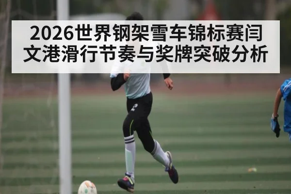 2026世界钢架雪车锦标赛闫文港滑行节奏与奖牌突破分析